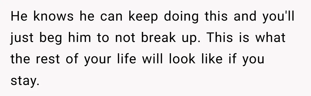 Woman Left Anxious After Boyfriend Threatens Breakups During Every Fight He knows he can keep doing this and you'll just beg him to not break up. This is what the rest of your life will look like if you stay.