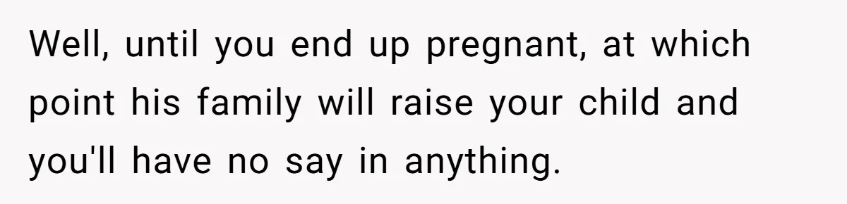 Woman Left Anxious After Boyfriend Threatens Breakups During Every Fight Well, until you end up pregnant, at which point his family will raise your child and you'll have no say in anything.