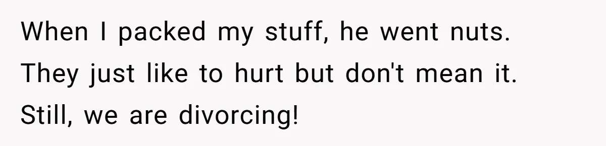Woman Left Anxious After Boyfriend Threatens Breakups During Every Fight When I packed my stuff, he went nuts. They just like to hurt but don't mean it. Still, we are divorcing!