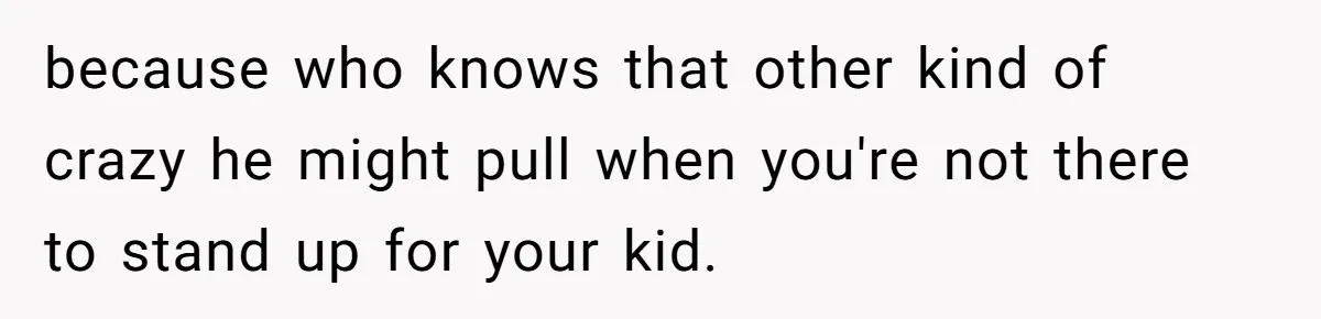because who knows that other kind of crazy he might pull when you're not there to stand up for your kid.