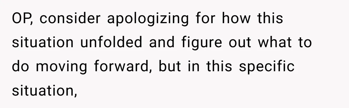 OP, consider apologizing for how this situation unfolded and figure out what to do moving forward, but in this specific situation,