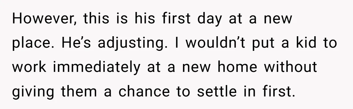 However, this is his first day at a new place. He’s adjusting. I wouldn’t put a kid to work immediately at a new home without giving them a chance to...