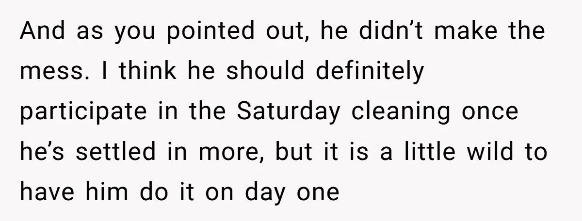 And as you pointed out, he didn’t make the mess. I think he should definitely participate in the Saturday cleaning once he’s settled in more, but it is a little...