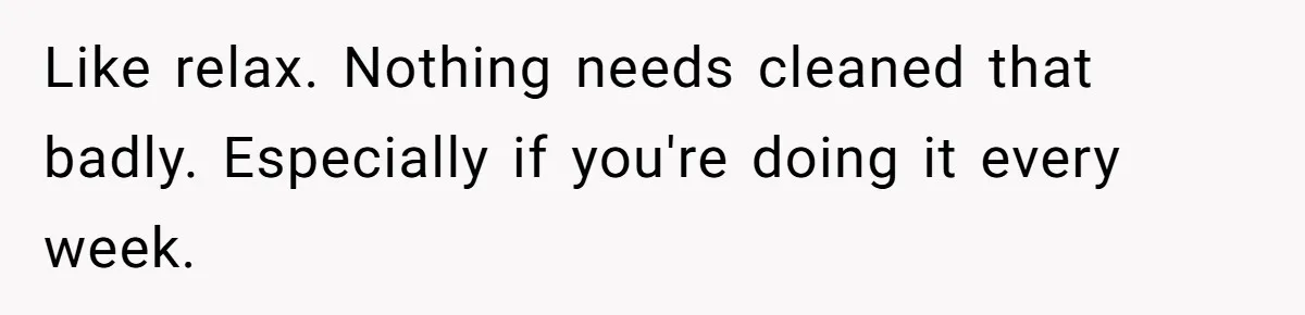 Like relax. Nothing needs cleaned that badly. Especially if you're doing it every week.