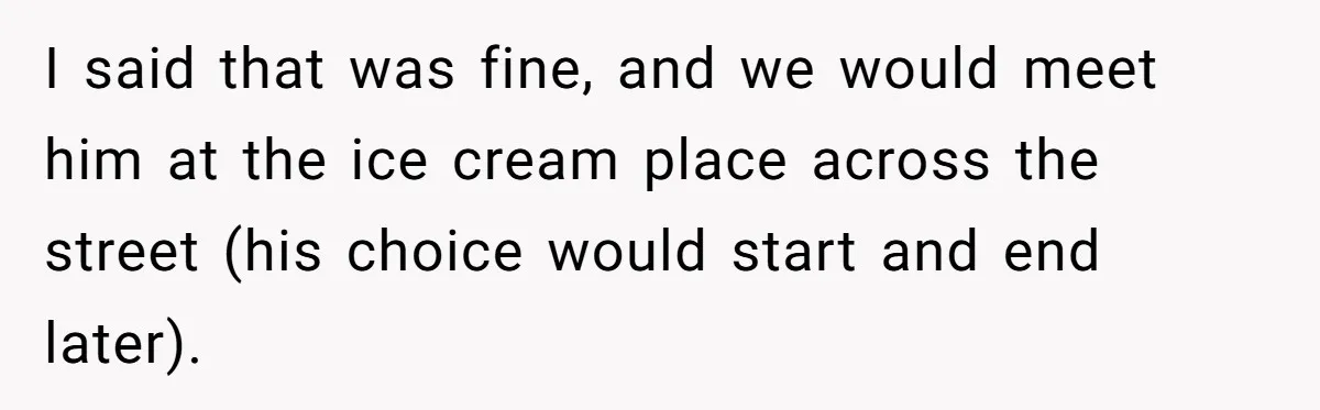 I said that was fine, and we would meet him at the ice cream place across the street (his choice would start and end later).