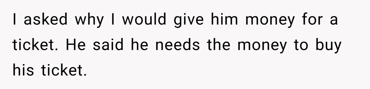 I asked why I would give him money for a ticket. He said he needs the money to buy his ticket.