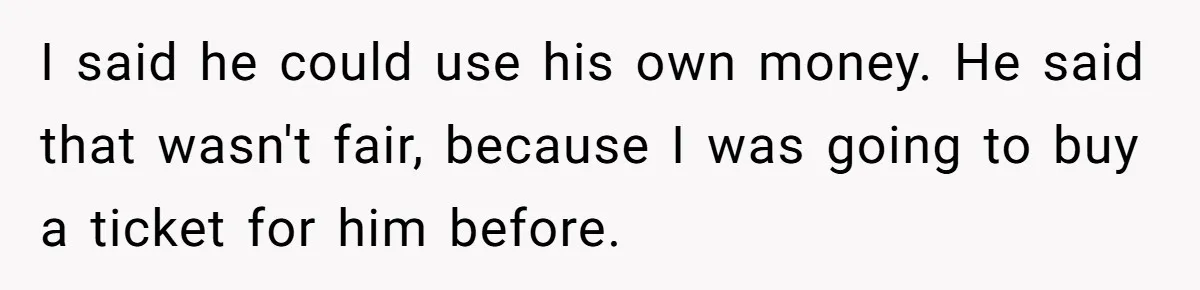 I said he could use his own money. He said that wasn't fair, because I was going to buy a ticket for him before.