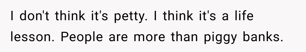 I don't think it's petty. I think it's a life lesson. People are more than piggy banks.