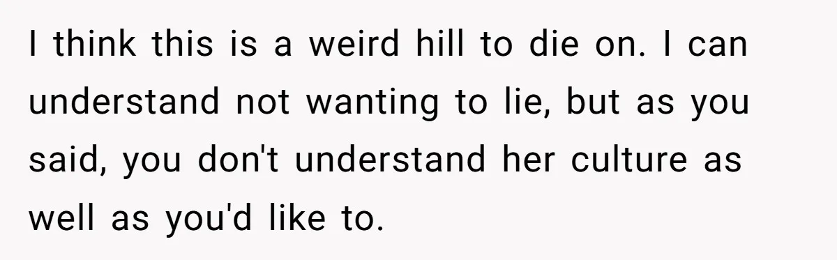 Husband Shocked After Wife Says Meeting Her Parents Requires A Second Wedding I think this is a weird hill to die on. I can understand not wanting to lie, but as you said, you don't understand her culture as well as you'd...