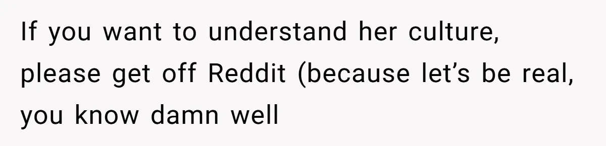 Husband Shocked After Wife Says Meeting Her Parents Requires A Second Wedding If you want to understand her culture, please get off Reddit (because let’s be real, you know damn well