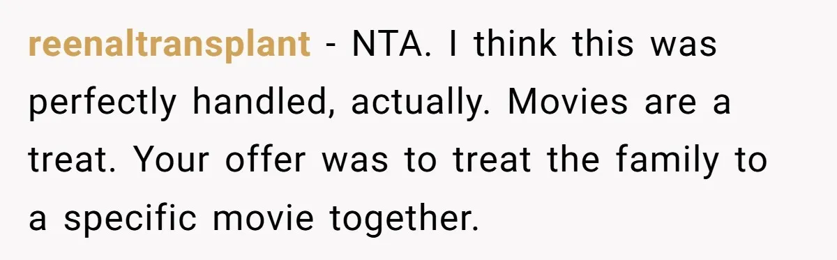 reenaltransplant − NTA. I think this was perfectly handled, actually. Movies are a treat. Your offer was to treat the family to a specific movie together.