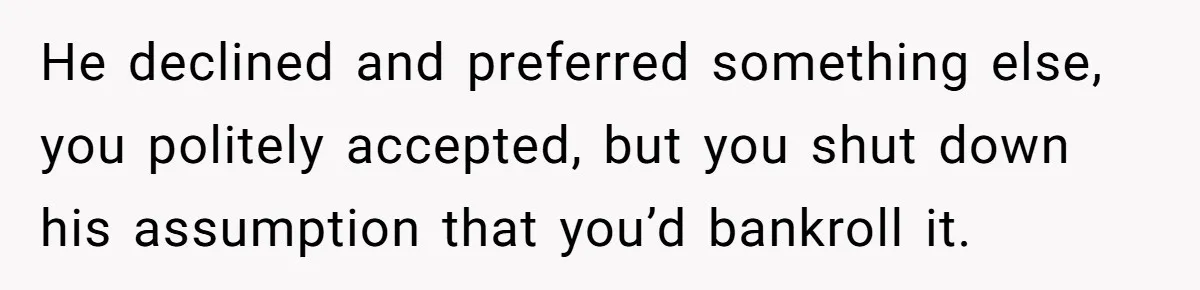 He declined and preferred something else, you politely accepted, but you shut down his assumption that you’d bankroll it.