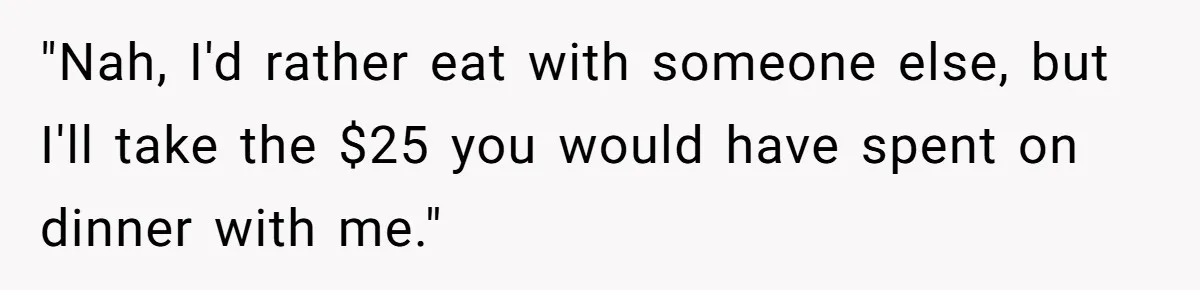 "Nah, I'd rather eat with someone else, but I'll take the $25 you would have spent on dinner with me."