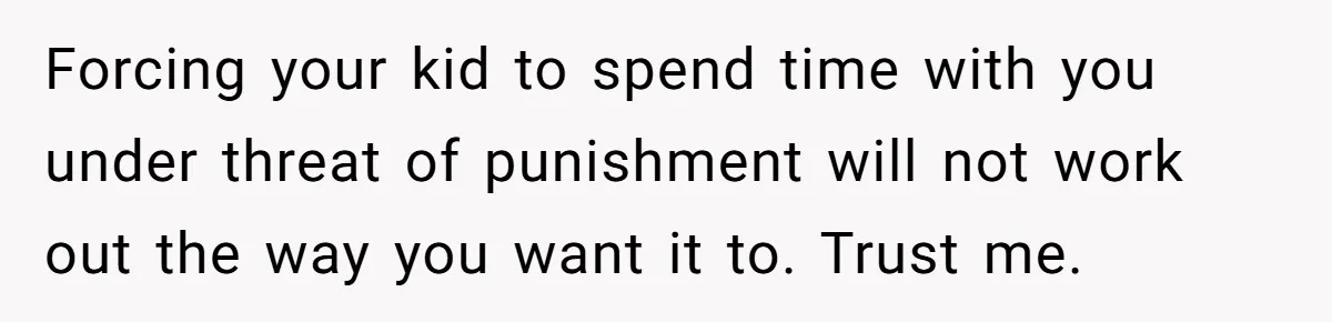 Forcing your kid to spend time with you under threat of punishment will not work out the way you want it to. Trust me.