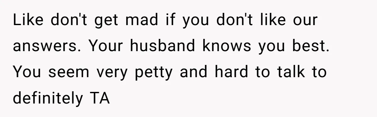 Like don't get mad if you don't like our answers. Your husband knows you best. You seem very petty and hard to talk to definitely TA