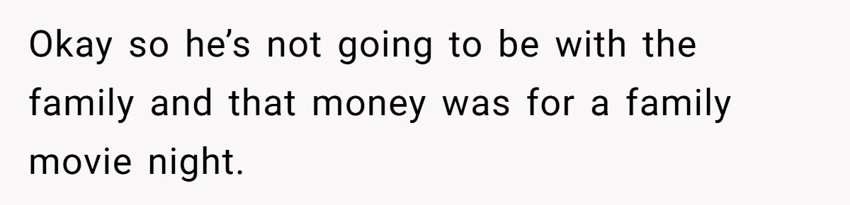 Okay so he’s not going to be with the family and that money was for a family movie night.