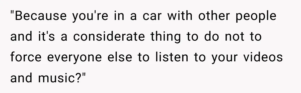 "Because you're in a car with other people and it's a considerate thing to do not to force everyone else to listen to your videos and music?"