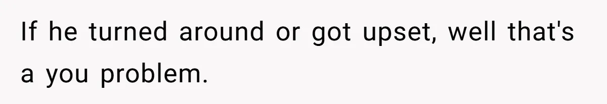 If he turned around or got upset, well that's a you problem.