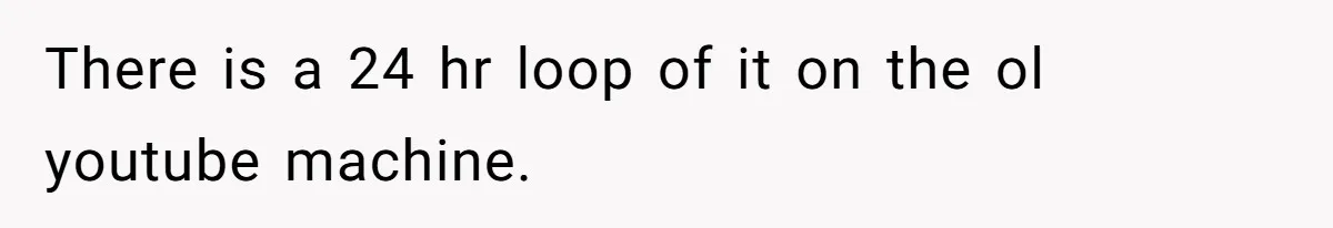 There is a 24 hr loop of it on the ol youtube machine.