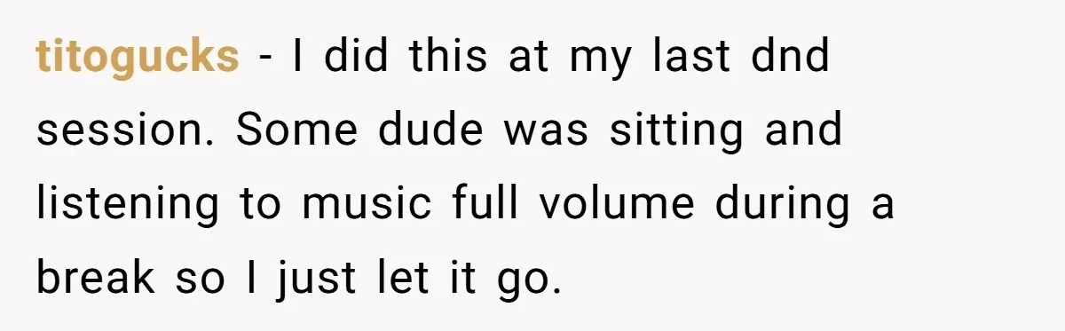 titogucks − I did this at my last dnd session. Some dude was sitting and listening to music full volume during a break so I just let it go.