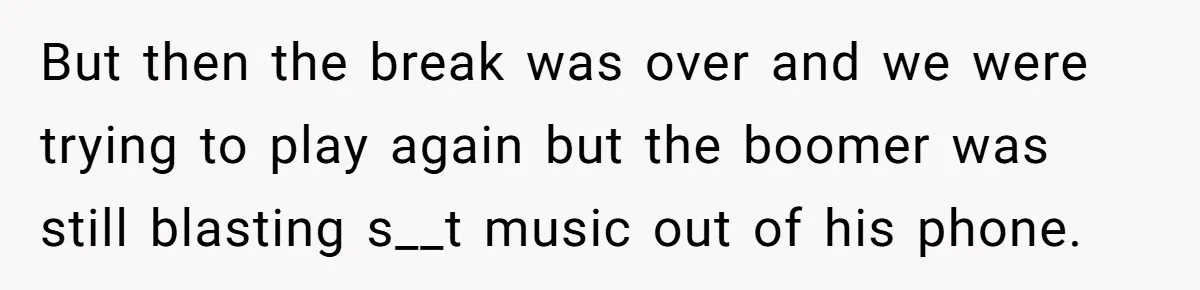 But then the break was over and we were trying to play again but the boomer was still blasting s__t music out of his phone.