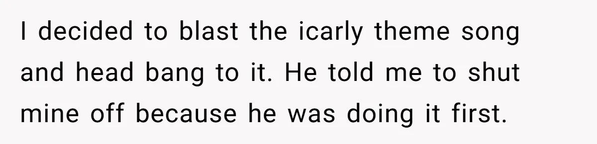 I decided to blast the icarly theme song and head bang to it. He told me to shut mine off because he was doing it first.