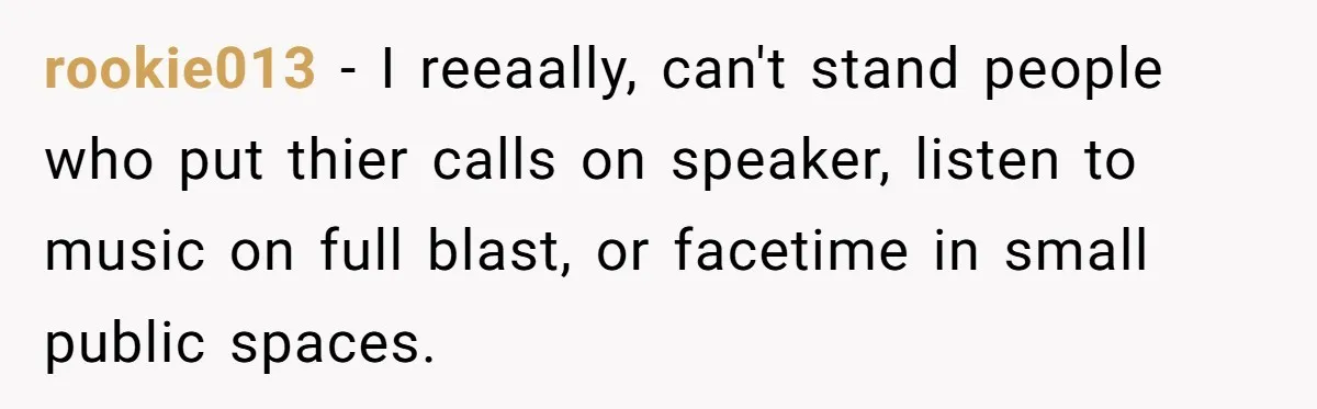 rookie013 − I reeaally, can't stand people who put thier calls on speaker, listen to music on full blast, or facetime in small public spaces.