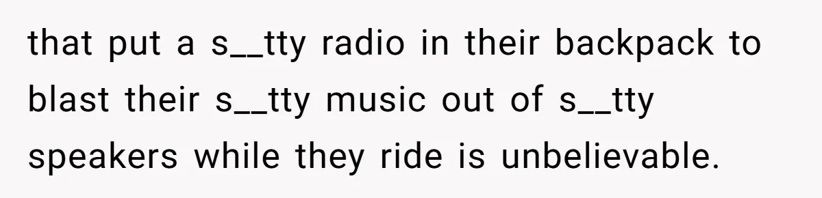 that put a s__tty radio in their backpack to blast their s__tty music out of s__tty speakers while they ride is unbelievable.