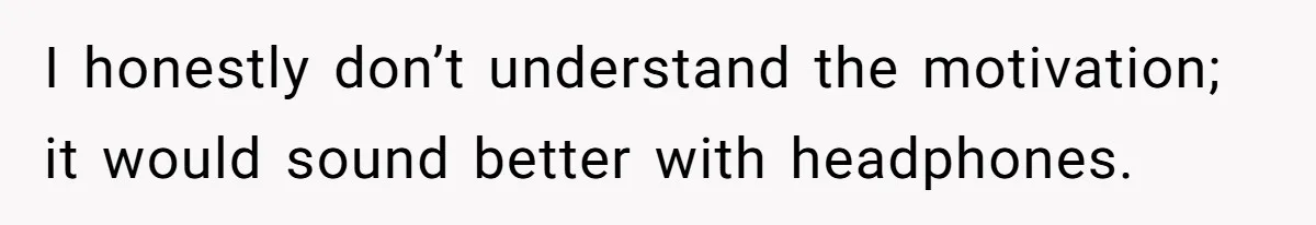 I honestly don’t understand the motivation; it would sound better with headphones.