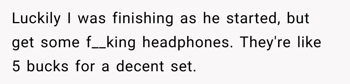 Luckily I was finishing as he started, but get some f__king headphones. They're like 5 bucks for a decent set.