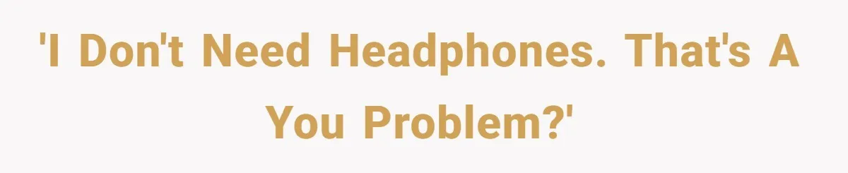 'I don't need headphones. That's a you problem?'