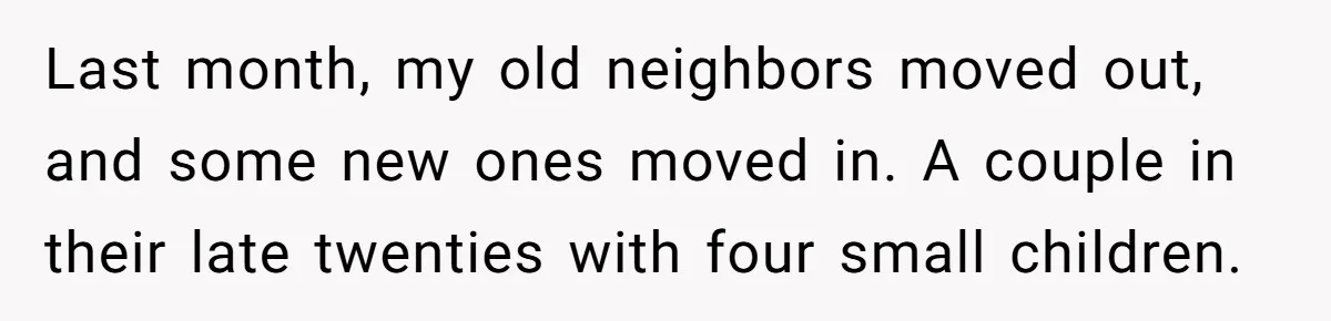 Last month, my old neighbors moved out, and some new ones moved in. A couple in their late twenties with four small children.