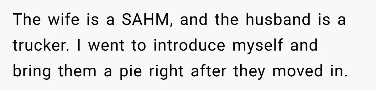 The wife is a SAHM, and the husband is a trucker. I went to introduce myself and bring them a pie right after they moved in.