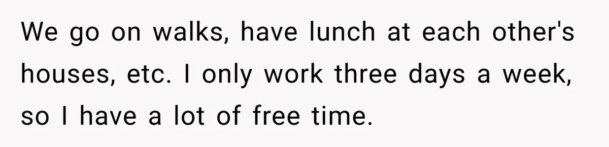 We go on walks, have lunch at each other's houses, etc. I only work three days a week, so I have a lot of free time.