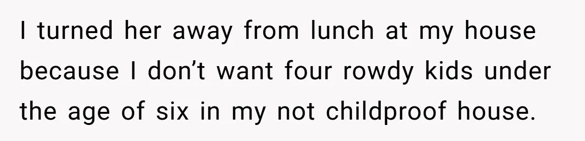 I turned her away from lunch at my house because I don’t want four rowdy kids under the age of six in my not childproof house.