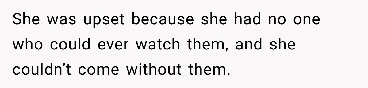 She was upset because she had no one who could ever watch them, and she couldn’t come without them.