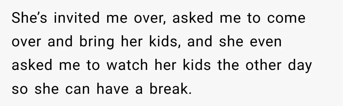 She’s invited me over, asked me to come over and bring her kids, and she even asked me to watch her kids the other day so she can have a...