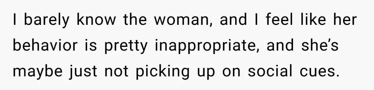 I barely know the woman, and I feel like her behavior is pretty inappropriate, and she’s maybe just not picking up on social cues.