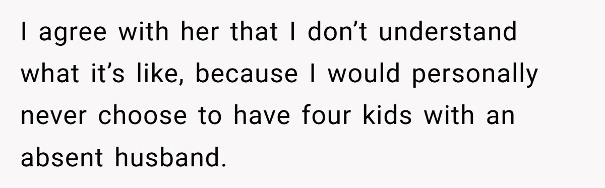 I agree with her that I don’t understand what it’s like, because I would personally never choose to have four kids with an absent husband.