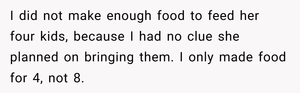 I did not make enough food to feed her four kids, because I had no clue she planned on bringing them. I only made food for 4, not 8.