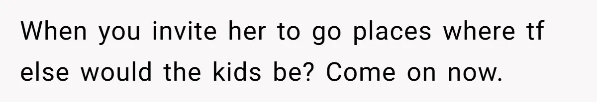When you invite her to go places where tf else would the kids be? Come on now.