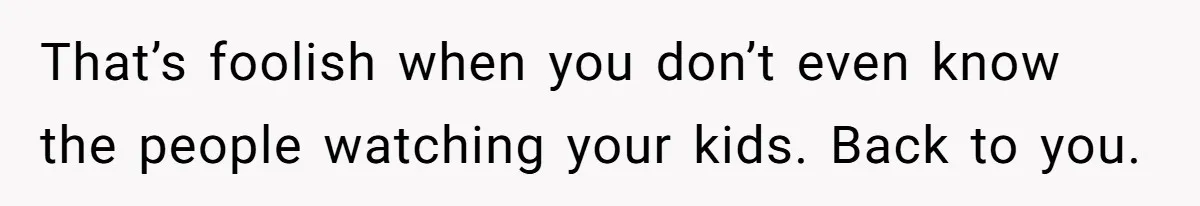 That’s foolish when you don’t even know the people watching your kids. Back to you.