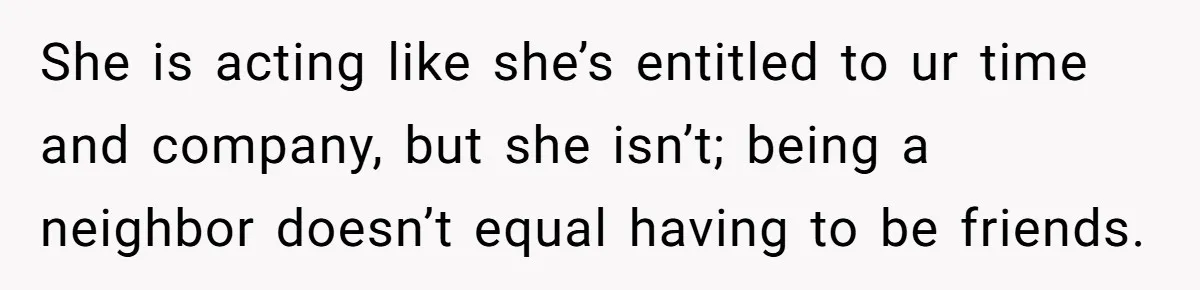 She is acting like she’s entitled to ur time and company, but she isn’t; being a neighbor doesn’t equal having to be friends.