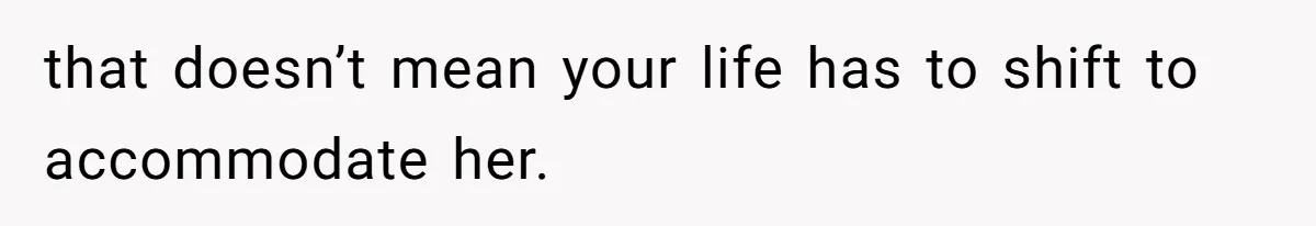 that doesn’t mean your life has to shift to accommodate her.