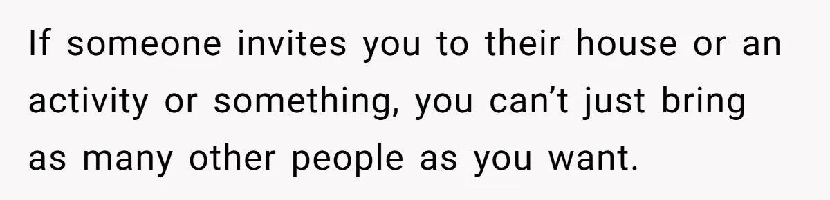 If someone invites you to their house or an activity or something, you can’t just bring as many other people as you want.