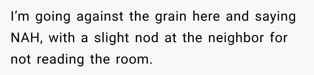 I’m going against the grain here and saying NAH, with a slight nod at the neighbor for not reading the room.