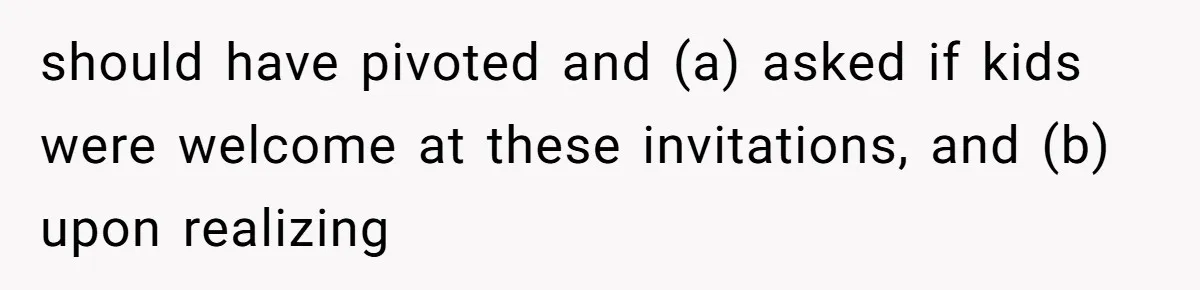 should have pivoted and (a) asked if kids were welcome at these invitations, and (b) upon realizing