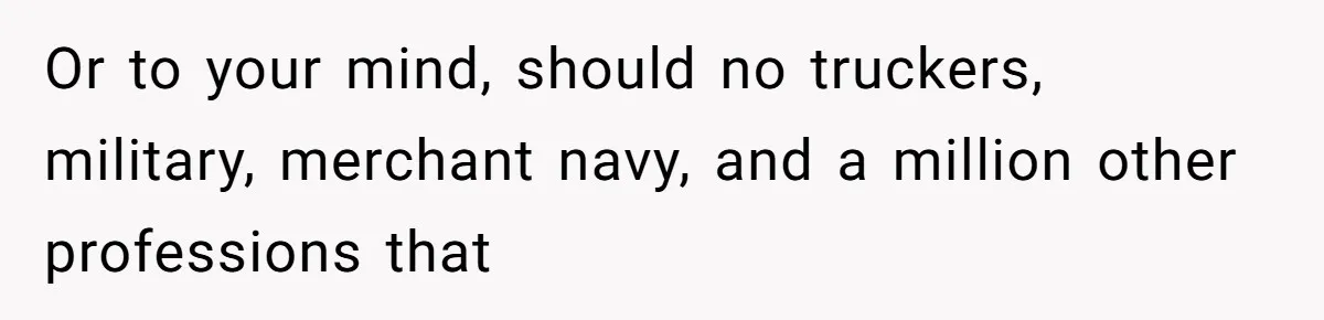 Or to your mind, should no truckers, military, merchant navy, and a million other professions that