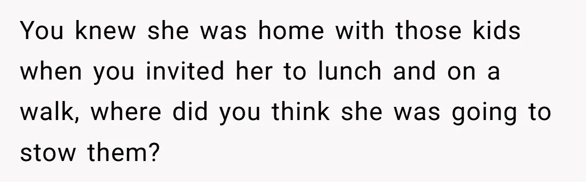 You knew she was home with those kids when you invited her to lunch and on a walk, where did you think she was going to stow them?