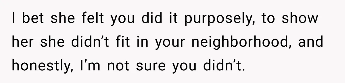 I bet she felt you did it purposely, to show her she didn’t fit in your neighborhood, and honestly, I’m not sure you didn’t.